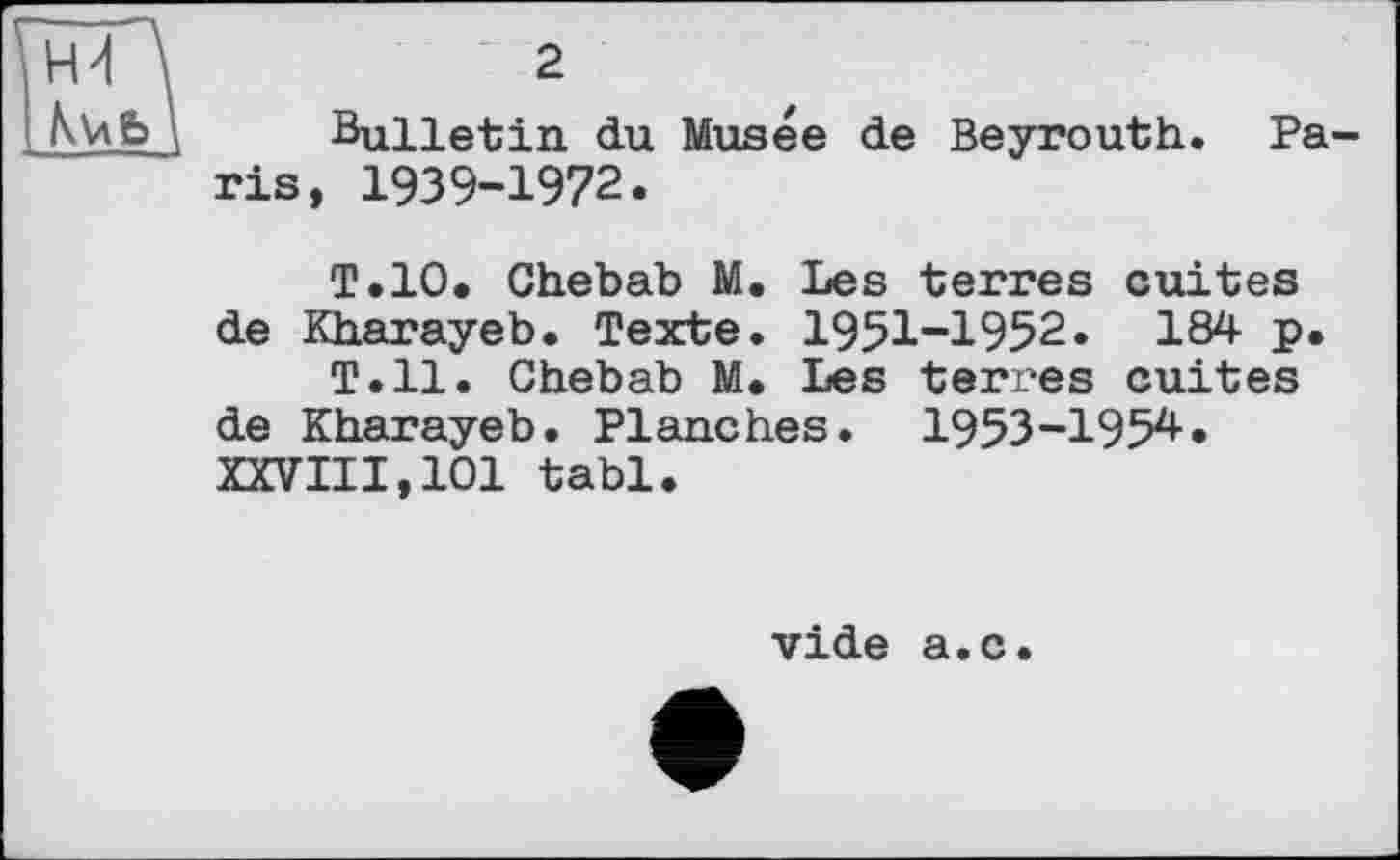 ﻿Hd \	2
AïkÈJ	Bulletin du
ris, 1939-1972.
Musée de Beyrouth. Pa-
Т. 10. Chebab M. Les terres cuites de Kharayeb. Texte. 1951-1952. 184 p.
T.11. Chebab M. Les terres cuites de Kharayeb. Planches. 1953-1954. XXVIII,101 tabl.
vide a.c.